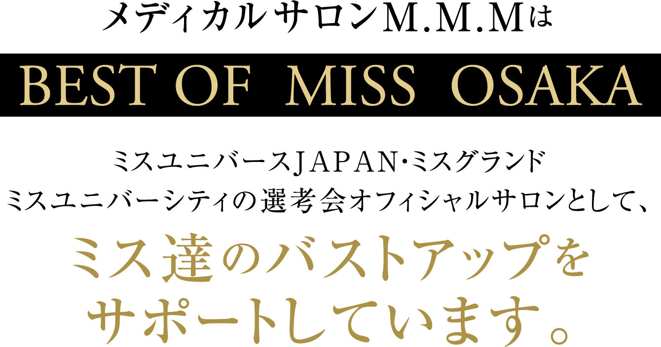 メディカルサロンM.M.MはBEST OF  MISS  OSAKAミスユニバースJAPAN・ミスグランドミスユニバーシティの選考会オフィシャルサロンとして、ミス達のバストアップをサポートしています。